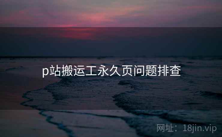 p站搬运工永久页问题排查 p站搬运工永久页问题排查